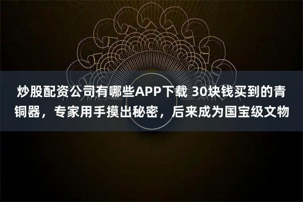 炒股配资公司有哪些APP下载 30块钱买到的青铜器，专家用手摸出秘密，后来成为国宝级文物