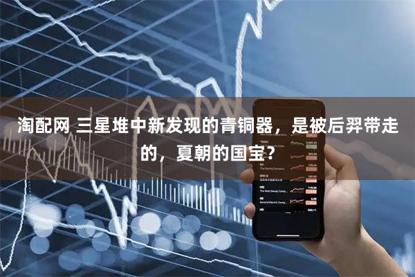 淘配网 三星堆中新发现的青铜器，是被后羿带走的，夏朝的国宝？