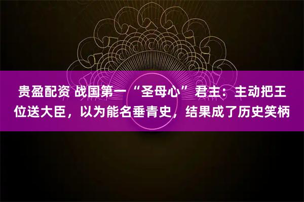 贵盈配资 战国第一 “圣母心” 君主：主动把王位送大臣，以为能名垂青史，结果成了历史笑柄