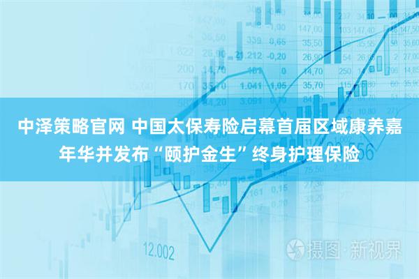 中泽策略官网 中国太保寿险启幕首届区域康养嘉年华并发布“颐护金生”终身护理保险