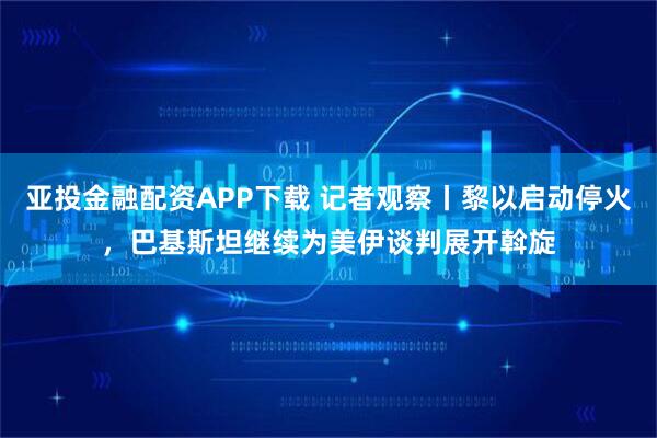 亚投金融配资APP下载 记者观察丨黎以启动停火，巴基斯坦继续为美伊谈判展开斡旋