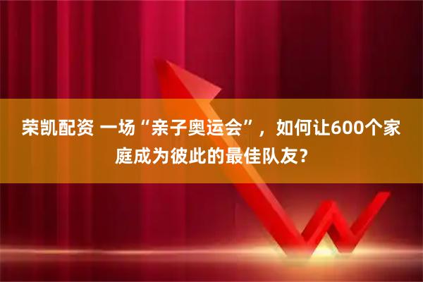 荣凯配资 一场“亲子奥运会”，如何让600个家庭成为彼此的最佳队友？