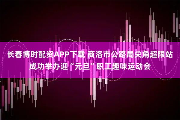 长春博时配资APP下载 商洛市公路局尖角超限站成功举办迎“元旦”职工趣味运动会