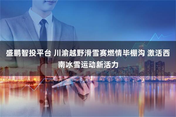 盛鹏智投平台 川渝越野滑雪赛燃情毕棚沟 激活西南冰雪运动新活力