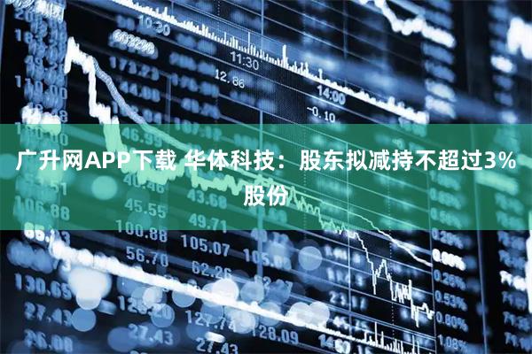 广升网APP下载 华体科技：股东拟减持不超过3%股份