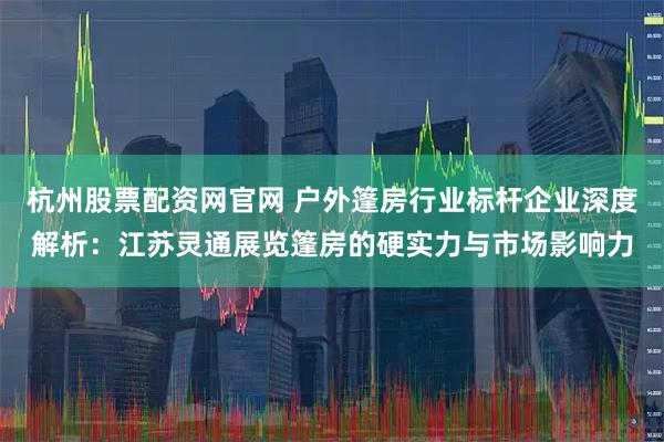 杭州股票配资网官网 户外篷房行业标杆企业深度解析：江苏灵通展览篷房的硬实力与市场影响力