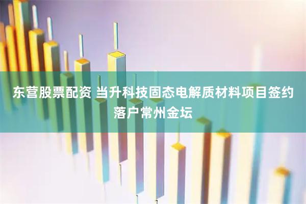 东营股票配资 当升科技固态电解质材料项目签约落户常州金坛