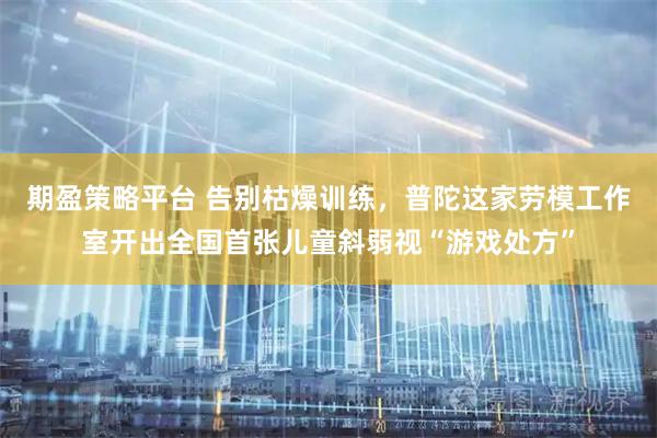 期盈策略平台 告别枯燥训练，普陀这家劳模工作室开出全国首张儿童斜弱视“游戏处方”