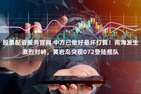 股票配资服务官网 中方已做好最坏打算！南海发生激烈对峙，黄岩岛突现072登陆舰队