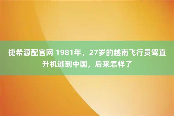 捷希源配官网 1981年，27岁的越南飞行员驾直升机逃到中国，后来怎样了