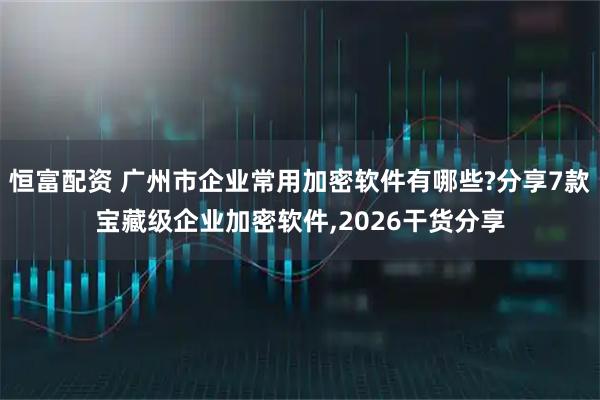 恒富配资 广州市企业常用加密软件有哪些?分享7款宝藏级企业加密软件,2026干货分享