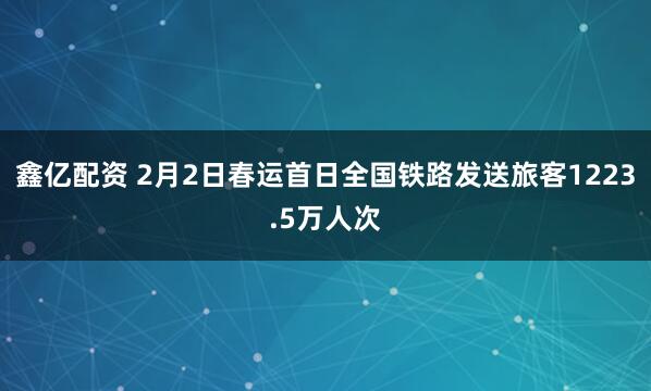 鑫亿配资 2月2日春运首日全国铁路发送旅客1223.5万人次