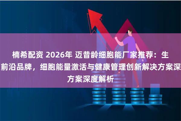 楠希配资 2026年 迈昔龄细胞能厂家推荐：生物科技前沿品牌，细胞能量激活与健康管理创新解决方案深度解析
