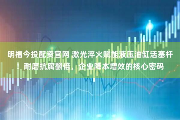 明福今投配资官网 激光淬火赋能液压油缸活塞杆！耐磨抗腐翻倍，企业降本增效的核心密码