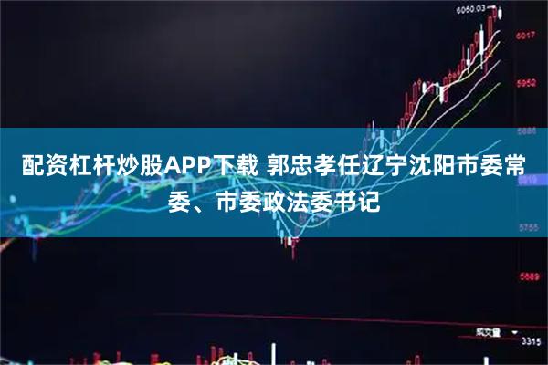 配资杠杆炒股APP下载 郭忠孝任辽宁沈阳市委常委、市委政法委书记