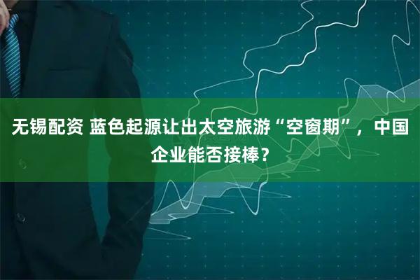 无锡配资 蓝色起源让出太空旅游“空窗期”，中国企业能否接棒？