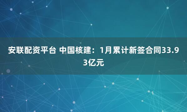 安联配资平台 中国核建：1月累计新签合同33.93亿元