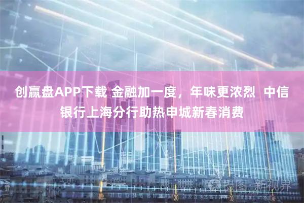 创赢盘APP下载 金融加一度，年味更浓烈  中信银行上海分行助热申城新春消费