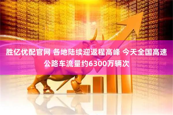胜亿优配官网 各地陆续迎返程高峰 今天全国高速公路车流量约6300万辆次