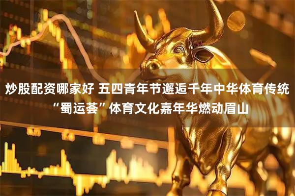 炒股配资哪家好 五四青年节邂逅千年中华体育传统 “蜀运荟”体育文化嘉年华燃动眉山