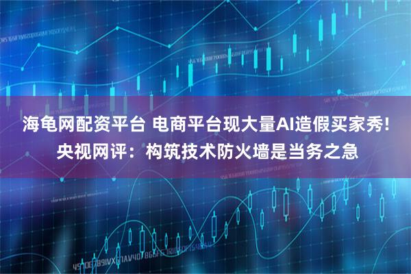 海龟网配资平台 电商平台现大量AI造假买家秀! 央视网评：构筑技术防火墙是当务之急