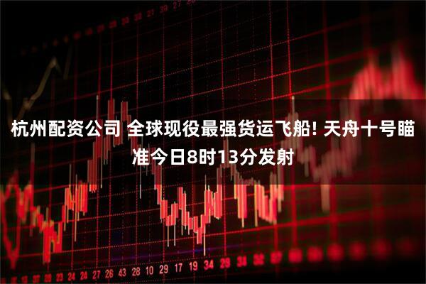 杭州配资公司 全球现役最强货运飞船! 天舟十号瞄准今日8时13分发射